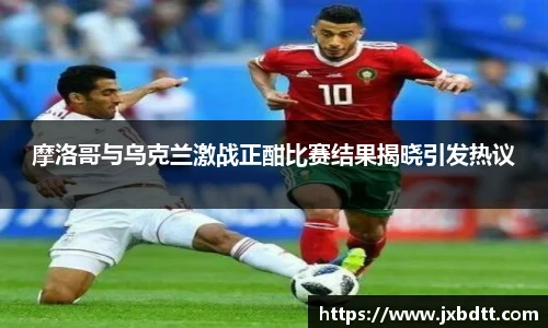 摩洛哥与乌克兰激战正酣比赛结果揭晓引发热议
